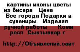картины,иконы,цветы из бисера › Цена ­ 2 000 - Все города Подарки и сувениры » Изделия ручной работы   . Коми респ.,Сыктывкар г.